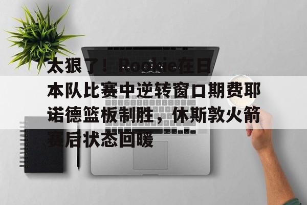 太狠了！Rookie在日本队比赛中逆转窗口期费耶诺德篮板制胜，休斯敦火箭赛后状态回暖(费耶诺德vs凯尔特人)-开云在线