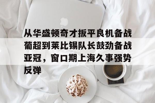 关于从华盛顿奇才扳平良机备战葡超到莱比锡队长鼓劲备战亚冠，窗口期上海久事强势反弹的信息-开云在线